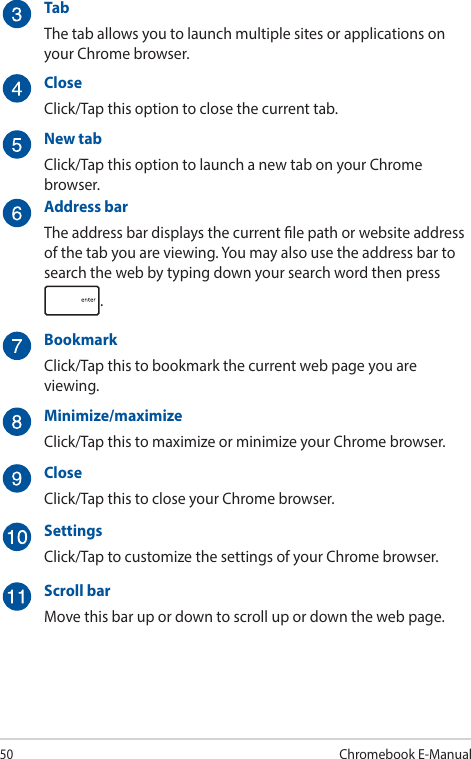 50Chromebook E-ManualTabThe tab allows you to launch multiple sites or applications on your Chrome browser.CloseClick/Tap this option to close the current tab.New tabClick/Tap this option to launch a new tab on your Chrome browser.Address barThe address bar displays the current le path or website address of the tab you are viewing. You may also use the address bar to search the web by typing down your search word then press .BookmarkClick/Tap this to bookmark the current web page you are viewing.Minimize/maximizeClick/Tap this to maximize or minimize your Chrome browser.CloseClick/Tap this to close your Chrome browser.SettingsClick/Tap to customize the settings of your Chrome browser.Scroll barMove this bar up or down to scroll up or down the web page.