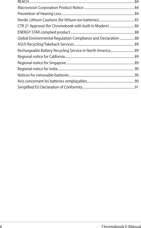 6Chromebook E-ManualREACH ................................................................................................................................. 84Macrovision Corporation Product Notice .............................................................. 84Prevention of Hearing Loss ......................................................................................... 84Nordic Lithium Cautions (for lithium-ion batteries) ........................................... 85CTR 21 Approval (for Chromebook with built-in Modem) ..............................86ENERGY STAR complied product .............................................................................. 88Global Environmental Regulation Compliance and Declaration .................. 88ASUS Recycling/Takeback Services .......................................................................... 89Rechargeable Battery Recycling Service in North America............................. 89Regional notice for California ..................................................................................... 89Regional notice for Singapore ...................................................................................89Regional notice for India .............................................................................................. 90Notices for removable batteries ................................................................................ 90Avis concernant les batteries remplaçables..........................................................90Simplied EU Declaration of Conformity ...............................................................91