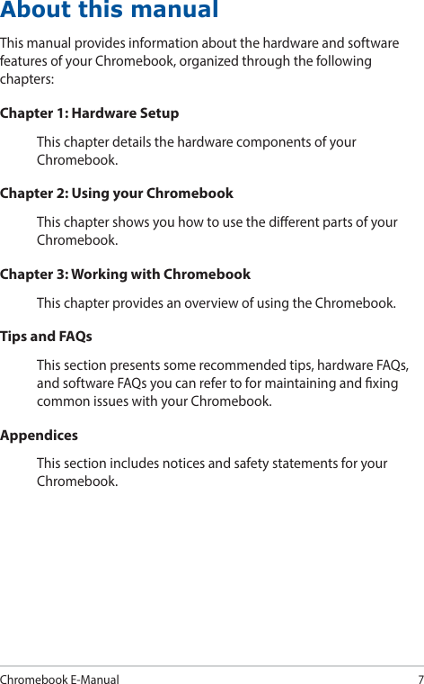 Chromebook E-Manual7About this manualThis manual provides information about the hardware and software features of your Chromebook, organized through the following chapters:Chapter 1: Hardware SetupThis chapter details the hardware components of your Chromebook.Chapter 2: Using your ChromebookThis chapter shows you how to use the dierent parts of your Chromebook.Chapter 3: Working with ChromebookThis chapter provides an overview of using the Chromebook.Tips and FAQsThis section presents some recommended tips, hardware FAQs, and software FAQs you can refer to for maintaining and xing common issues with your Chromebook.AppendicesThis section includes notices and safety statements for your Chromebook.