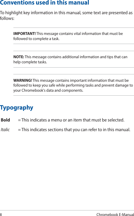 8Chromebook E-ManualConventions used in this manualTo highlight key information in this manual, some text are presented as follows:IMPORTANT! This message contains vital information that must be followed to complete a task.NOTE: This message contains additional information and tips that can help complete tasks.WARNING! This message contains important information that must be followed to keep you safe while performing tasks and prevent damage to your Chromebook&apos;s data and components.TypographyBold = This indicates a menu or an item that must be selected.Italic = This indicates sections that you can refer to in this manual.