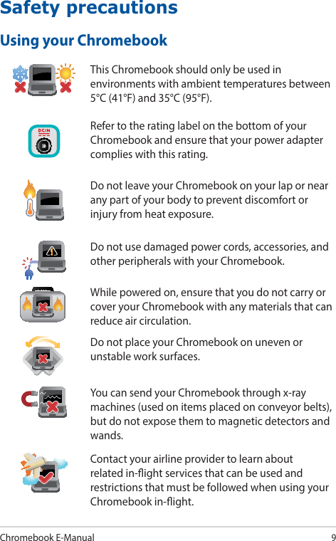 Chromebook E-Manual9Safety precautionsUsing your ChromebookThis Chromebook should only be used in environments with ambient temperatures between 5°C (41°F) and 35°C (95°F).Refer to the rating label on the bottom of your Chromebook and ensure that your power adapter complies with this rating.Do not leave your Chromebook on your lap or near any part of your body to prevent discomfort or injury from heat exposure.Do not use damaged power cords, accessories, and other peripherals with your Chromebook.While powered on, ensure that you do not carry or cover your Chromebook with any materials that can reduce air circulation.Do not place your Chromebook on uneven or unstable work surfaces.You can send your Chromebook through x-ray machines (used on items placed on conveyor belts), but do not expose them to magnetic detectors and wands.Contact your airline provider to learn about related in-ight services that can be used and restrictions that must be followed when using your Chromebook in-ight.