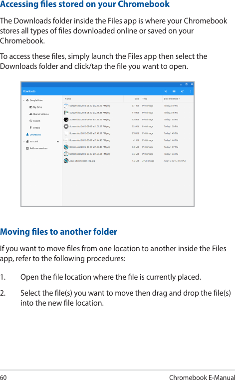 60Chromebook E-ManualAccessing les stored on your ChromebookThe Downloads folder inside the Files app is where your Chromebook stores all types of les downloaded online or saved on your Chromebook.To access these les, simply launch the Files app then select the Downloads folder and click/tap the le you want to open.Moving les to another folderIf you want to move les from one location to another inside the Files app, refer to the following procedures:1.  Open the le location where the le is currently placed.2.  Select the le(s) you want to move then drag and drop the le(s) into the new le location.