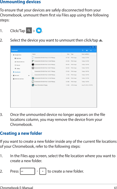 Chromebook E-Manual61Unmounting devicesTo ensure that your devices are safely disconnected from your Chromebook, unmount them rst via Files app using the following steps:1. Click/Tap  &gt;  .2.  Select the device you want to unmount then click/tap  .Creating a new folderIf you want to create a new folder inside any of the current le locations of your Chromebook, refer to the following steps:1.  In the Files app screen, select the le location where you want to create a new folder.2. Press   to create a new folder.3.  Once the unmounted device no longer appears on the le locations column, you may remove the device from your Chromebook.