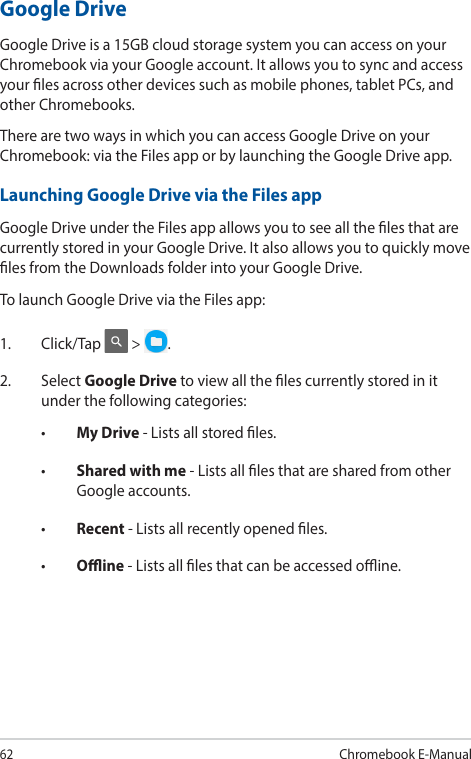 62Chromebook E-ManualGoogle DriveGoogle Drive is a 15GB cloud storage system you can access on your Chromebook via your Google account. It allows you to sync and access your les across other devices such as mobile phones, tablet PCs, and other Chromebooks.There are two ways in which you can access Google Drive on your Chromebook: via the Files app or by launching the Google Drive app.Launching Google Drive via the Files appGoogle Drive under the Files app allows you to see all the les that are currently stored in your Google Drive. It also allows you to quickly move les from the Downloads folder into your Google Drive.To launch Google Drive via the Files app:1. Click/Tap  &gt;  .2. Select Google Drive to view all the les currently stored in it under the following categories:• My Drive - Lists all stored les.• Shared with me - Lists all les that are shared from other Google accounts.• Recent - Lists all recently opened les.• Oine - Lists all les that can be accessed oine.