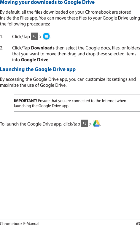 Chromebook E-Manual63IMPORTANT! Ensure that you are connected to the Internet when launching the Google Drive app.Moving your downloads to Google DriveBy default, all the les downloaded on your Chromebook are stored inside the Files app. You can move these les to your Google Drive using the following procedures:1. Click/Tap  &gt;  .2. Click/Tap Downloads then select the Google docs, les, or folders that you want to move then drag and drop these selected items into Google Drive.Launching the Google Drive appBy accessing the Google Drive app, you can customize its settings and maximize the use of Google Drive.To launch the Google Drive app, click/tap   &gt;  .