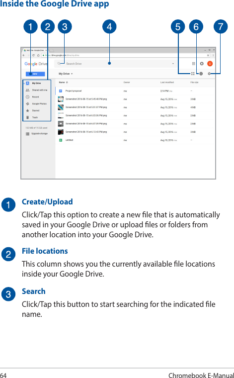 64Chromebook E-ManualInside the Google Drive appCreate/UploadClick/Tap this option to create a new le that is automatically saved in your Google Drive or upload les or folders from another location into your Google Drive.File locationsThis column shows you the currently available le locations inside your Google Drive.SearchClick/Tap this button to start searching for the indicated le name.