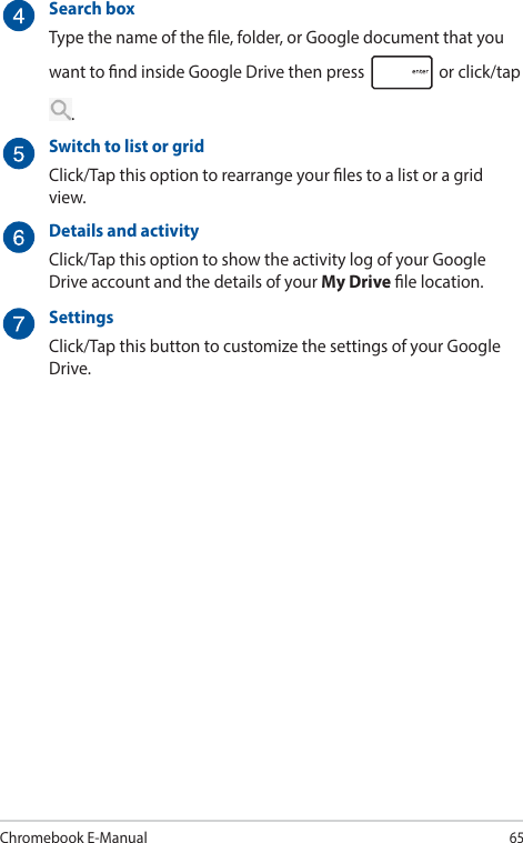 Chromebook E-Manual65Search boxType the name of the le, folder, or Google document that you want to nd inside Google Drive then press   or click/tap .Switch to list or gridClick/Tap this option to rearrange your les to a list or a grid view.Details and activityClick/Tap this option to show the activity log of your Google Drive account and the details of your My Drive le location.SettingsClick/Tap this button to customize the settings of your Google Drive.