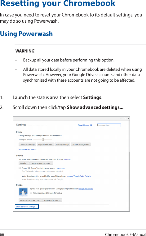 66Chromebook E-ManualResetting your ChromebookIn case you need to reset your Chromebook to its default settings, you may do so using Powerwash.Using PowerwashWARNING!• Backupallyourdatabeforeperformingthisoption.• AlldatastoredlocallyinyourChromebookaredeletedwhenusingPowerwash. However, your Google Drive accounts and other data synchronized with these accounts are not going to be aected.1.  Launch the status area then select Settings.2.  Scroll down then click/tap Show advanced settings...