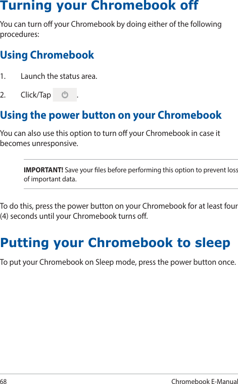 68Chromebook E-ManualTurning your Chromebook offYou can turn o your Chromebook by doing either of the following procedures:Using Chromebook1.  Launch the status area.2. Click/Tap  .Using the power button on your ChromebookYou can also use this option to turn o your Chromebook in case it becomes unresponsive.Putting your Chromebook to sleepTo put your Chromebook on Sleep mode, press the power button once.IMPORTANT! Save your les before performing this option to prevent loss of important data.To do this, press the power button on your Chromebook for at least four (4) seconds until your Chromebook turns o.