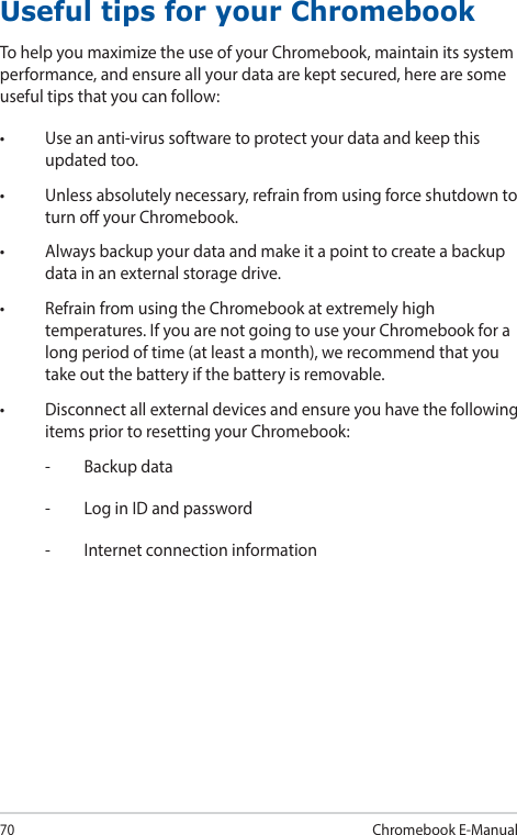 70Chromebook E-ManualUseful tips for your ChromebookTo help you maximize the use of your Chromebook, maintain its system performance, and ensure all your data are kept secured, here are some useful tips that you can follow:• Useananti-virussoftwaretoprotectyourdataandkeepthisupdated too.• Unlessabsolutelynecessary,refrainfromusingforceshutdowntoturn o your Chromebook.• Alwaysbackupyourdataandmakeitapointtocreateabackupdata in an external storage drive.• RefrainfromusingtheChromebookatextremelyhightemperatures. If you are not going to use your Chromebook for a long period of time (at least a month), we recommend that you take out the battery if the battery is removable.• Disconnectallexternaldevicesandensureyouhavethefollowingitems prior to resetting your Chromebook:-  Backup data-  Log in ID and password-  Internet connection information