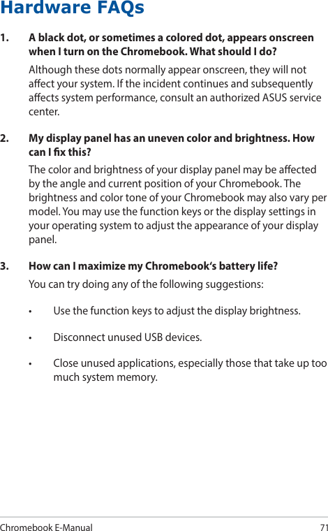 Chromebook E-Manual71Hardware FAQs1.  A black dot, or sometimes a colored dot, appears onscreen when I turn on the Chromebook. What should I do?Although these dots normally appear onscreen, they will not aect your system. If the incident continues and subsequently aects system performance, consult an authorized ASUS service center.2.  My display panel has an uneven color and brightness. How can I x this?The color and brightness of your display panel may be aected by the angle and current position of your Chromebook. The brightness and color tone of your Chromebook may also vary per model. You may use the function keys or the display settings in your operating system to adjust the appearance of your display panel.3.  How can I maximize my Chromebook‘s battery life?You can try doing any of the following suggestions:• Usethefunctionkeystoadjustthedisplaybrightness.• DisconnectunusedUSBdevices.• Closeunusedapplications,especiallythosethattakeuptoomuch system memory.