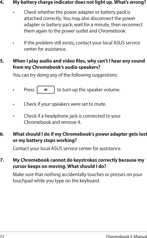 72Chromebook E-Manual4.  My battery charge indicator does not light up. What’s wrong?• Checkwhetherthepoweradapterorbatterypackisattached correctly. You may also disconnect the power adapter or battery pack, wait for a minute, then reconnect them again to the power outlet and Chromebook.• Iftheproblemstillexists,contactyourlocalASUSservicecenter for assistance.5.  When I play audio and video les, why can’t I hear any sound from my Chromebook’s audio speakers?You can try doing any of the following suggestions:• Press  to turn up the speaker volume.• Checkifyourspeakersweresettomute.• CheckifaheadphonejackisconnectedtoyourChromebook and remove it.6.  What should I do if my Chromebook’s power adapter gets lost or my battery stops working?Contact your local ASUS service center for assistance.7.  My Chromebook cannot do keystrokes correctly because my cursor keeps on moving. What should I do?Make sure that nothing accidentally touches or presses on your touchpad while you type on the keyboard.