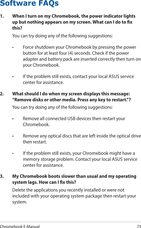 Chromebook E-Manual73Software FAQs1.  When I turn on my Chromebook, the power indicator lights up but nothing appears on my screen. What can I do to x this?You can try doing any of the following suggestions:• ForceshutdownyourChromebookbypressingthepowerbutton for at least four (4) seconds. Check if the power adapter and battery pack are inserted correctly then turn on your Chromebook.• Iftheproblemstillexists,contactyourlocalASUSservicecenter for assistance.2.  What should I do when my screen displays this message: “Remove disks or other media. Press any key to restart.”?You can try doing any of the following suggestions:• RemoveallconnectedUSBdevicesthenrestartyourChromebook.• Removeanyopticaldiscsthatareleftinsidetheopticaldrivethen restart.• Iftheproblemstillexists,yourChromebookmighthaveamemory storage problem. Contact your local ASUS service center for assistance.3.  My Chromebook boots slower than usual and my operating system lags. How can I x this?Delete the applications you recently installed or were not included with your operating system package then restart your system.