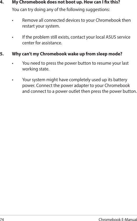 74Chromebook E-Manual4.  My Chromebook does not boot up. How can I x this?You can try doing any of the following suggestions:• RemoveallconnecteddevicestoyourChromebookthenrestart your system.• Iftheproblemstillexists,contactyourlocalASUSservicecenter for assistance.5.  Why can’t my Chromebook wake up from sleep mode?• Youneedtopressthepowerbuttontoresumeyourlastworking state.• Yoursystemmighthavecompletelyusedupitsbatterypower. Connect the power adapter to your Chromebook and connect to a power outlet then press the power button.