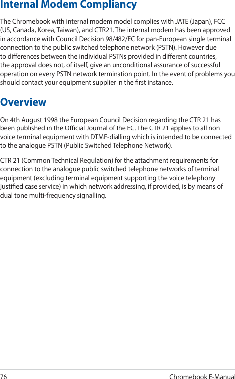 76Chromebook E-ManualInternal Modem CompliancyThe Chromebook with internal modem model complies with JATE (Japan), FCC (US, Canada, Korea, Taiwan), and CTR21. The internal modem has been approved in accordance with Council Decision 98/482/EC for pan-European single terminal connection to the public switched telephone network (PSTN). However due to dierences between the individual PSTNs provided in dierent countries, the approval does not, of itself, give an unconditional assurance of successful operation on every PSTN network termination point. In the event of problems you should contact your equipment supplier in the rst instance.OverviewOn 4th August 1998 the European Council Decision regarding the CTR 21 has been published in the Ocial Journal of the EC. The CTR 21 applies to all non voice terminal equipment with DTMF-dialling which is intended to be connected to the analogue PSTN (Public Switched Telephone Network).CTR 21 (Common Technical Regulation) for the attachment requirements for connection to the analogue public switched telephone networks of terminal equipment (excluding terminal equipment supporting the voice telephony justied case service) in which network addressing, if provided, is by means of dual tone multi-frequency signalling.