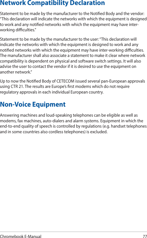 Chromebook E-Manual77Network Compatibility DeclarationStatement to be made by the manufacturer to the Notied Body and the vendor: “This declaration will indicate the networks with which the equipment is designed to work and any notied networks with which the equipment may have inter-working diculties.”Statement to be made by the manufacturer to the user: “This declaration will indicate the networks with which the equipment is designed to work and any notied networks with which the equipment may have inter-working diculties. The manufacturer shall also associate a statement to make it clear where network compatibility is dependent on physical and software switch settings. It will also advise the user to contact the vendor if it is desired to use the equipment on another network.”Up to now the Notied Body of CETECOM issued several pan-European approvals using CTR 21. The results are Europe’s rst modems which do not require regulatory approvals in each individual European country.Non-Voice EquipmentAnswering machines and loud-speaking telephones can be eligible as well as modems, fax machines, auto-dialers and alarm systems. Equipment in which the end-to-end quality of speech is controlled by regulations (e.g. handset telephones and in some countries also cordless telephones) is excluded.