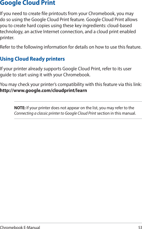 Chromebook E-Manual53Google Cloud PrintIf you need to create le printouts from your Chromebook, you may do so using the Google Cloud Print feature. Google Cloud Print allows you to create hard copies using these key ingredients: cloud-based technology, an active Internet connection, and a cloud print enabled printer.Refer to the following information for details on how to use this feature.Using Cloud Ready printersIf your printer already supports Google Cloud Print, refer to its user guide to start using it with your Chromebook.You may check your printer’s compatibility with this feature via this link: http://www.google.com/cloudprint/learnNOTE: If your printer does not appear on the list, you may refer to the Connecting a classic printer to Google Cloud Print section in this manual.
