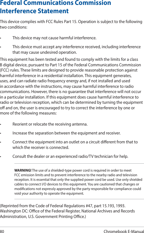 80Chromebook E-ManualFederal Communications Commission Interference StatementThis device complies with FCC Rules Part 15. Operation is subject to the following two conditions:• Thisdevicemaynotcauseharmfulinterference.• Thisdevicemustacceptanyinterferencereceived,includinginterferencethat may cause undesired operation.This equipment has been tested and found to comply with the limits for a class B digital device, pursuant to Part 15 of the Federal Communications Commission (FCC) rules. These limits are designed to provide reasonable protection against harmful interference in a residential installation. This equipment generates, uses, and can radiate radio frequency energy and, if not installed and used in accordance with the instructions, may cause harmful interference to radio communications. However, there is no guarantee that interference will not occur in a particular installation. If this equipment does cause harmful interference to radio or television reception, which can be determined by turning the equipment o and on, the user is encouraged to try to correct the interference by one or more of the following measures:• Reorientorrelocatethereceivingantenna.• Increasetheseparationbetweentheequipmentandreceiver.• Connecttheequipmentintoanoutletonacircuitdierentfromthattowhich the receiver is connected.• Consultthedealeroranexperiencedradio/TVtechnicianforhelp.WARNING! The use of a shielded-type power cord is required in order to meet FCC emission limits and to prevent interference to the nearby radio and television reception. It is essential that only the supplied power cord be used. Use only shielded cables to connect I/O devices to this equipment. You are cautioned that changes or modications not expressly approved by the party responsible for compliance could void your authority to operate the equipment.(Reprinted from the Code of Federal Regulations #47, part 15.193, 1993. Washington DC: Oce of the Federal Register, National Archives and Records Administration, U.S. Government Printing Oce.)