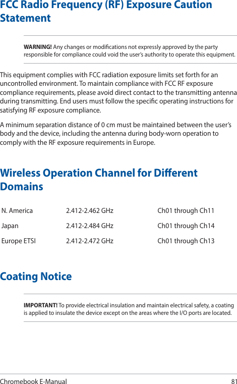Chromebook E-Manual81FCC Radio Frequency (RF) Exposure Caution StatementWARNING! Any changes or modications not expressly approved by the party responsible for compliance could void the user’s authority to operate this equipment.This equipment complies with FCC radiation exposure limits set forth for an uncontrolled environment. To maintain compliance with FCC RF exposure compliance requirements, please avoid direct contact to the transmitting antenna during transmitting. End users must follow the specic operating instructions for satisfying RF exposure compliance.A minimum separation distance of 0 cm must be maintained between the user’s body and the device, including the antenna during body-worn operation to comply with the RF exposure requirements in Europe.Wireless Operation Channel for Dierent DomainsN. America 2.412-2.462 GHz Ch01 through Ch11Japan 2.412-2.484 GHz Ch01 through Ch14Europe ETSI 2.412-2.472 GHz Ch01 through Ch13Coating NoticeIMPORTANT! To provide electrical insulation and maintain electrical safety, a coating is applied to insulate the device except on the areas where the I/O ports are located.