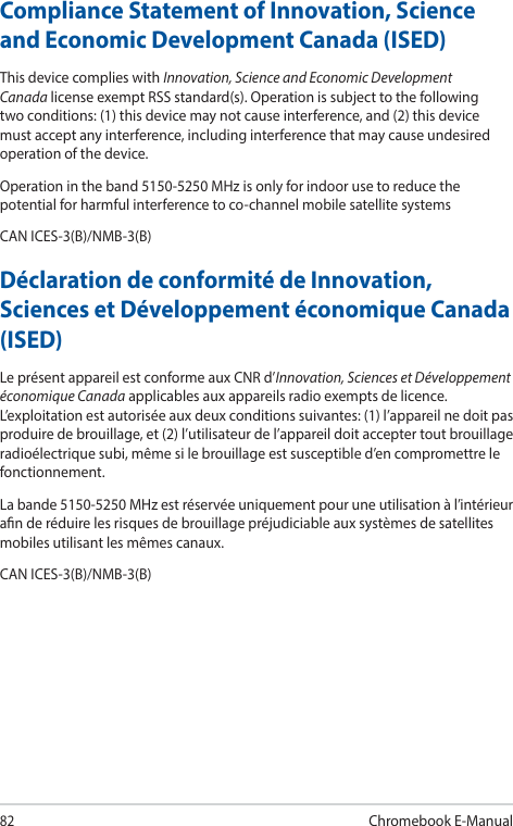 82Chromebook E-ManualCompliance Statement of Innovation, Science and Economic Development Canada (ISED)This device complies with Innovation, Science and Economic Development Canada license exempt RSS standard(s). Operation is subject to the following two conditions: (1) this device may not cause interference, and (2) this device must accept any interference, including interference that may cause undesired operation of the device.Operation in the band 5150-5250 MHz is only for indoor use to reduce the potential for harmful interference to co-channel mobile satellite systemsCAN ICES-3(B)/NMB-3(B)Déclaration de conformité de Innovation, Sciences et Développement économique Canada (ISED)Le présent appareil est conforme aux CNR d’Innovation, Sciences et Développement économique Canada applicables aux appareils radio exempts de licence. L’exploitation est autorisée aux deux conditions suivantes: (1) l’appareil ne doit pas produire de brouillage, et (2) l’utilisateur de l’appareil doit accepter tout brouillage radioélectrique subi, même si le brouillage est susceptible d’en compromettre le fonctionnement.La bande 5150-5250 MHz est réservée uniquement pour une utilisation à l’intérieur an de réduire les risques de brouillage préjudiciable aux systèmes de satellites mobiles utilisant les mêmes canaux.CAN ICES-3(B)/NMB-3(B)