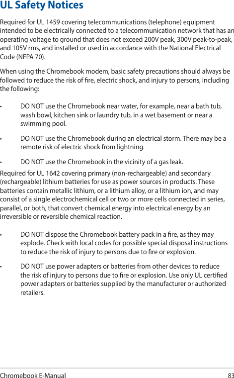 Chromebook E-Manual83UL Safety NoticesRequired for UL 1459 covering telecommunications (telephone) equipment intended to be electrically connected to a telecommunication network that has an operating voltage to ground that does not exceed 200V peak, 300V peak-to-peak, and 105V rms, and installed or used in accordance with the National Electrical Code (NFPA 70).When using the Chromebook modem, basic safety precautions should always be followed to reduce the risk of re, electric shock, and injury to persons, including the following:• DONOTusetheChromebooknearwater,forexample,nearabathtub,wash bowl, kitchen sink or laundry tub, in a wet basement or near a swimming pool.• DONOTusetheChromebookduringanelectricalstorm.Theremaybearemote risk of electric shock from lightning.• DONOTusetheChromebookinthevicinityofagasleak.Required for UL 1642 covering primary (non-rechargeable) and secondary (rechargeable) lithium batteries for use as power sources in products. These batteries contain metallic lithium, or a lithium alloy, or a lithium ion, and may consist of a single electrochemical cell or two or more cells connected in series, parallel, or both, that convert chemical energy into electrical energy by an irreversible or reversible chemical reaction.• DONOTdisposetheChromebookbatterypackinare,astheymayexplode. Check with local codes for possible special disposal instructions to reduce the risk of injury to persons due to re or explosion.• DONOTusepoweradaptersorbatteriesfromotherdevicestoreducethe risk of injury to persons due to re or explosion. Use only UL certied power adapters or batteries supplied by the manufacturer or authorized retailers.