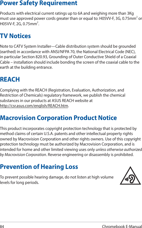 84Chromebook E-ManualPower Safety RequirementProducts with electrical current ratings up to 6A and weighing more than 3Kg must use approved power cords greater than or equal to: H05VV-F, 3G, 0.75mm2 or H05VV-F, 2G, 0.75mm2.TV NoticesNote to CATV System Installer—Cable distribution system should be grounded (earthed) in accordance with ANSI/NFPA 70, the National Electrical Code (NEC), in particular Section 820.93, Grounding of Outer Conductive Shield of a Coaxial Cable – installation should include bonding the screen of the coaxial cable to the earth at the building entrance.REACHComplying with the REACH (Registration, Evaluation, Authorization, and Restriction of Chemicals) regulatory framework, we publish the chemical substances in our products at ASUS REACH website at  http://csr.asus.com/english/REACH.htm.Macrovision Corporation Product NoticeThis product incorporates copyright protection technology that is protected by method claims of certain U.S.A. patents and other intellectual property rights owned by Macrovision Corporation and other rights owners. Use of this copyright protection technology must be authorized by Macrovision Corporation, and is intended for home and other limited viewing uses only unless otherwise authorized by Macrovision Corporation. Reverse engineering or disassembly is prohibited.Prevention of Hearing LossTo prevent possible hearing damage, do not listen at high volume levels for long periods.