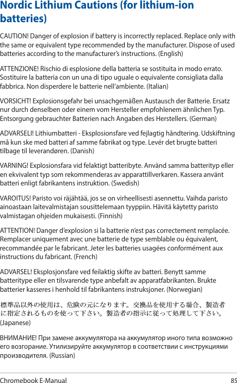 Chromebook E-Manual85Nordic Lithium Cautions (for lithium-ion batteries)CAUTION! Danger of explosion if battery is incorrectly replaced. Replace only with the same or equivalent type recommended by the manufacturer. Dispose of used batteries according to the manufacturer’s instructions. (English)ATTENZIONE! Rischio di esplosione della batteria se sostituita in modo errato. Sostituire la batteria con un una di tipo uguale o equivalente consigliata dalla fabbrica. Non disperdere le batterie nell’ambiente. (Italian)VORSICHT! Explosionsgefahr bei unsachgemäßen Austausch der Batterie. Ersatz nur durch denselben oder einem vom Hersteller empfohlenem ähnlichen Typ. Entsorgung gebrauchter Batterien nach Angaben des Herstellers. (German)ADVARSELI! Lithiumbatteri - Eksplosionsfare ved fejlagtig håndtering. Udskiftning må kun ske med batteri af samme fabrikat og type. Levér det brugte batteri tilbage til leverandøren. (Danish)VARNING! Explosionsfara vid felaktigt batteribyte. Använd samma batterityp eller en ekvivalent typ som rekommenderas av apparattillverkaren. Kassera använt batteri enligt fabrikantens instruktion. (Swedish)VAROITUS! Paristo voi räjähtää, jos se on virheellisesti asennettu. Vaihda paristo ainoastaan laitevalmistajan sousittelemaan tyyppiin. Hävitä käytetty paristo valmistagan ohjeiden mukaisesti. (Finnish)ATTENTION! Danger d’explosion si la batterie n’est pas correctement remplacée. Remplacer uniquement avec une batterie de type semblable ou équivalent, recommandée par le fabricant. Jeter les batteries usagées conformément aux instructions du fabricant. (French)ADVARSEL! Eksplosjonsfare ved feilaktig skifte av batteri. Benytt samme batteritype eller en tilsvarende type anbefalt av apparatfabrikanten. Brukte batterier kasseres i henhold til fabrikantens instruksjoner. (Norwegian)(Japanese)ВНИМАНИЕ! При замене аккумулятора на аккумулятор иного типа возможно его возгорание. Утилизируйте аккумулятор в соответствии с инструкциями производителя. (Russian)