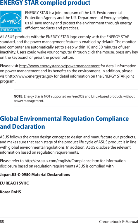 88Chromebook E-ManualENERGY STAR complied productENERGY STAR is a joint program of the U.S. Environmental Protection Agency and the U.S. Department of Energy helping us all save money and protect the environment through energy ecient products and practices.All ASUS products with the ENERGY STAR logo comply with the ENERGY STAR standard, and the power management feature is enabled by default. The monitor and computer are automatically set to sleep within 10 and 30 minutes of user inactivity. Users could wake your computer through click the mouse, press any key on the keyboard, or press the power button.Please visit http://www.energystar.gov/powermanagement for detail information on power management and its benets to the environment. In addition, please visit http://www.energystar.gov for detail information on the ENERGY STAR joint program.NOTE: Energy Star is NOT supported on FreeDOS and Linux-based products without power management.Global Environmental Regulation Compliance and DeclarationASUS follows the green design concept to design and manufacture our products, and makes sure that each stage of the product life cycle of ASUS product is in line with global environmental regulations. In addition, ASUS disclose the relevant information based on regulation requirements.Please refer to http://csr.asus.com/english/Compliance.htm for information disclosure based on regulation requirements ASUS is complied with:Japan JIS-C-0950 Material DeclarationsEU REACH SVHCKorea RoHS