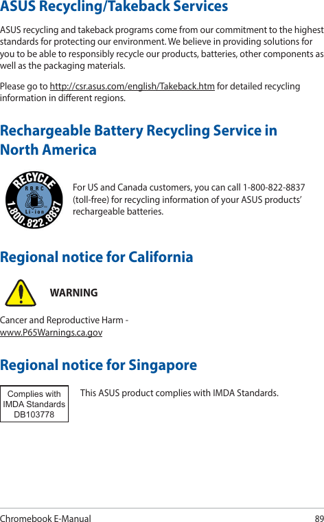 Chromebook E-Manual89For US and Canada customers, you can call 1-800-822-8837 (toll-free) for recycling information of your ASUS products’ rechargeable batteries.Rechargeable Battery Recycling Service in North AmericaASUS Recycling/Takeback ServicesASUS recycling and takeback programs come from our commitment to the highest standards for protecting our environment. We believe in providing solutions for you to be able to responsibly recycle our products, batteries, other components as well as the packaging materials.Please go to http://csr.asus.com/english/Takeback.htm for detailed recycling information in dierent regions.Regional notice for SingaporeThis ASUS product complies with IMDA Standards.Complies with IMDA StandardsDB103778 Regional notice for CaliforniaWARNINGCancer and Reproductive Harm - www.P65Warnings.ca.gov