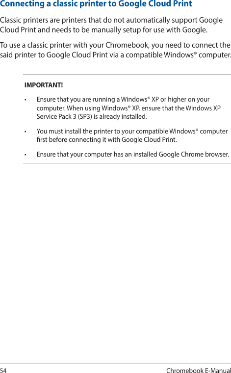 54Chromebook E-ManualConnecting a classic printer to Google Cloud PrintClassic printers are printers that do not automatically support Google Cloud Print and needs to be manually setup for use with Google.To use a classic printer with your Chromebook, you need to connect the said printer to Google Cloud Print via a compatible Windows® computer.IMPORTANT!• EnsurethatyouarerunningaWindows®XPorhigheronyourcomputer. When using Windows® XP, ensure that the Windows XP Service Pack 3 (SP3) is already installed.• YoumustinstalltheprintertoyourcompatibleWindows®computerrst before connecting it with Google Cloud Print.• EnsurethatyourcomputerhasaninstalledGoogleChromebrowser.