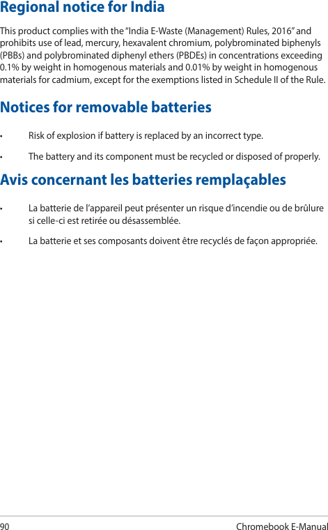 90Chromebook E-ManualRegional notice for IndiaThis product complies with the “India E-Waste (Management) Rules, 2016” and prohibits use of lead, mercury, hexavalent chromium, polybrominated biphenyls (PBBs) and polybrominated diphenyl ethers (PBDEs) in concentrations exceeding 0.1% by weight in homogenous materials and 0.01% by weight in homogenous materials for cadmium, except for the exemptions listed in Schedule II of the Rule.Notices for removable batteries• Riskofexplosionifbatteryisreplacedbyanincorrecttype.• Thebatteryanditscomponentmustberecycledordisposedofproperly.Avis concernant les batteries remplaçables• Labatteriedel’appareilpeutprésenterunrisqued’incendieoudebrûluresi celle-ci est retirée ou désassemblée.• Labatterieetsescomposantsdoiventêtrerecyclésdefaçonappropriée.