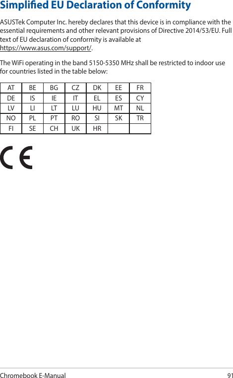 Chromebook E-Manual91Simplied EU Declaration of ConformityASUSTek Computer Inc. hereby declares that this device is in compliance with the essential requirements and other relevant provisions of Directive 2014/53/EU. Full text of EU declaration of conformity is available at https://www.asus.com/support/.The WiFi operating in the band 5150-5350 MHz shall be restricted to indoor use for countries listed in the table below:AT BE BG CZ DK EE FRDE IS IE IT EL ES CYLV LI LT LU HU MT NLNO PL PT RO SI SK TRFI SE CH UK HR
