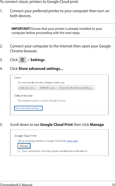 Chromebook E-Manual55To connect classic printers to Google Cloud print:1.  Connect your preferred printer to your computer then turn on both devices.IMPORTANT! Ensure that your printer is already installed to your computer before proceeding with the next steps.2.  Connect your computer to the Internet then open your Google Chrome browser.3. Click   &gt; Settings.4. Click Show advanced settings...5.  Scroll down to see Google Cloud Print then click Manage.