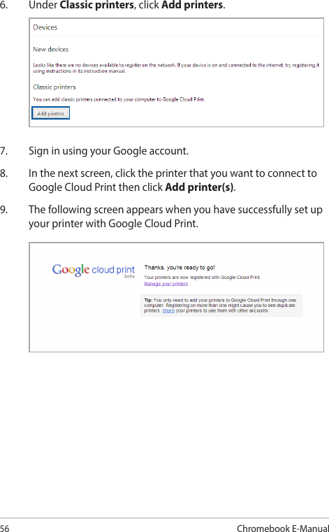 56Chromebook E-Manual6. Under Classic printers, click Add printers.7.  Sign in using your Google account.8.  In the next screen, click the printer that you want to connect to Google Cloud Print then click Add printer(s).9.  The following screen appears when you have successfully set up your printer with Google Cloud Print.