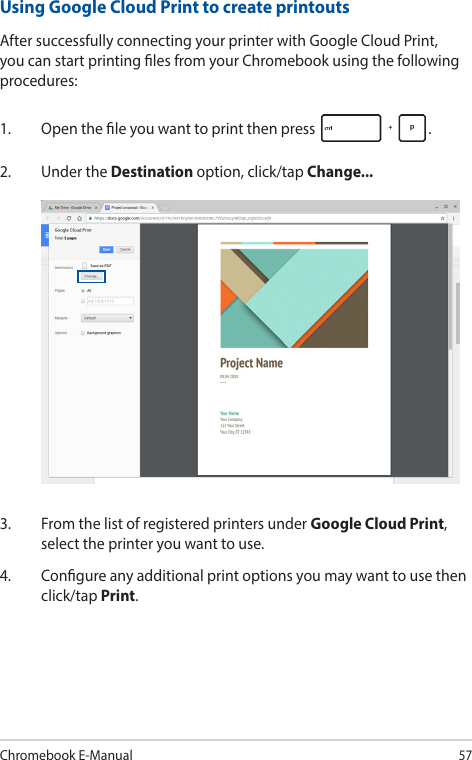 Chromebook E-Manual57Using Google Cloud Print to create printoutsAfter successfully connecting your printer with Google Cloud Print, you can start printing les from your Chromebook using the following procedures:1.  Open the le you want to print then press  .2.  Under the Destination option, click/tap Change...3.  From the list of registered printers under Google Cloud Print, select the printer you want to use.4.  Congure any additional print options you may want to use then click/tap Print.