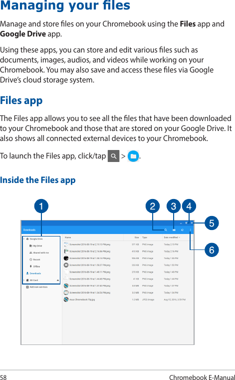 58Chromebook E-ManualManaging your lesManage and store les on your Chromebook using the Files app and Google Drive app.Using these apps, you can store and edit various les such as documents, images, audios, and videos while working on your Chromebook. You may also save and access these les via Google Drive’s cloud storage system.Files appThe Files app allows you to see all the les that have been downloaded to your Chromebook and those that are stored on your Google Drive. It also shows all connected external devices to your Chromebook.To launch the Files app, click/tap   &gt;  .Inside the Files app