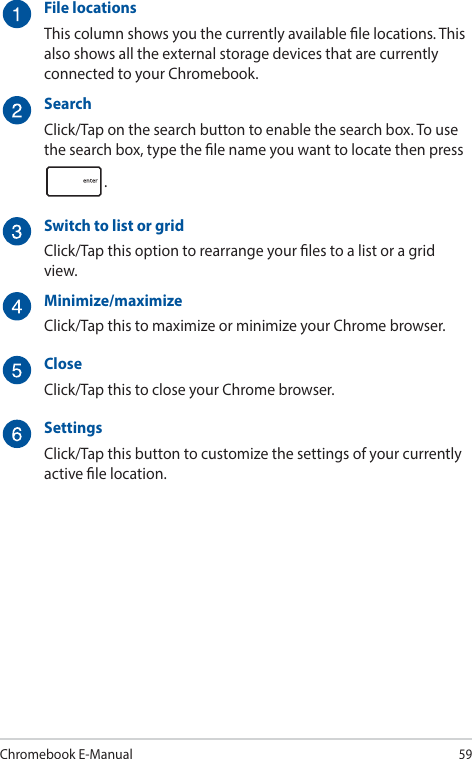 Chromebook E-Manual59File locationsThis column shows you the currently available le locations. This also shows all the external storage devices that are currently connected to your Chromebook.SearchClick/Tap on the search button to enable the search box. To use the search box, type the le name you want to locate then press .Switch to list or gridClick/Tap this option to rearrange your les to a list or a grid view.Minimize/maximizeClick/Tap this to maximize or minimize your Chrome browser.CloseClick/Tap this to close your Chrome browser.SettingsClick/Tap this button to customize the settings of your currently active le location.