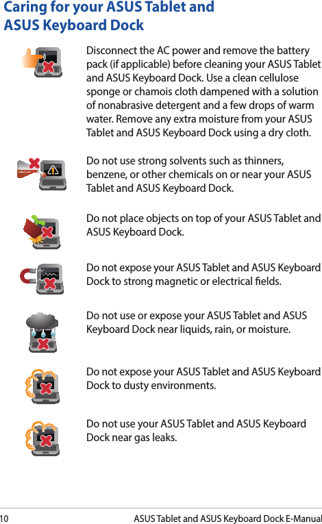 10ASUS Tablet and ASUS Keyboard Dock E-ManualCaring for your ASUS Tablet and ASUS Keyboard DockDisconnect the AC power and remove the battery pack (if applicable) before cleaning your ASUS Tablet and ASUS Keyboard Dock. Use a clean cellulose sponge or chamois cloth dampened with a solution of nonabrasive detergent and a few drops of warm water. Remove any extra moisture from your ASUS Tablet and ASUS Keyboard Dock using a dry cloth.Do not use strong solvents such as thinners, benzene, or other chemicals on or near your ASUS Tablet and ASUS Keyboard Dock.Do not place objects on top of your ASUS Tablet and ASUS Keyboard Dock.Do not expose your ASUS Tablet and ASUS Keyboard Dock to strong magnetic or electrical elds.Do not use or expose your ASUS Tablet and ASUS Keyboard Dock near liquids, rain, or moisture. Do not expose your ASUS Tablet and ASUS Keyboard Dock to dusty environments.Do not use your ASUS Tablet and ASUS Keyboard Dock near gas leaks.