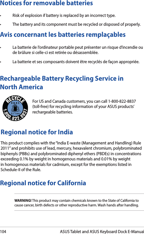 104ASUS Tablet and ASUS Keyboard Dock E-ManualFor US and Canada customers, you can call 1-800-822-8837 (toll-free) for recycling information of your ASUS products’ rechargeable batteries.Rechargeable Battery Recycling Service in North AmericaRegional notice for IndiaThis product complies with the “India E-waste (Management and Handling) Rule 2011” and prohibits use of lead, mercury, hexavalent chromium, polybrominated biphenyls (PBBs) and polybrominated diphenyl ethers (PBDEs) in concentrations exceeding 0.1% by weight in homogenous materials and 0.01% by weight in homogenous materials for cadmium, except for the exemptions listed in Schedule-II of the Rule.Notices for removable batteries• Riskofexplosionifbatteryisreplacedbyanincorrecttype.• Thebatteryanditscomponentmustberecycledordisposedofproperly.Avis concernant les batteries remplaçables• Labatteriedel’ordinateurportablepeutprésenterunrisqued’incendieoude brûlure si celle-ci est retirée ou désassemblée.• Labatterieetsescomposantsdoiventêtrerecyclésdefaçonappropriée.Regional notice for CaliforniaWARNING! This product may contain chemicals known to the State of California to cause cancer, birth defects or other reproductive harm. Wash hands after handling.