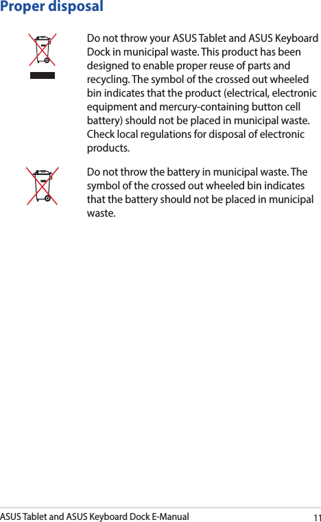 ASUS Tablet and ASUS Keyboard Dock E-Manual11Proper disposalDo not throw your ASUS Tablet and ASUS Keyboard Dock in municipal waste. This product has been designed to enable proper reuse of parts and recycling. The symbol of the crossed out wheeled bin indicates that the product (electrical, electronic equipment and mercury-containing button cell battery) should not be placed in municipal waste. Check local regulations for disposal of electronic products.Do not throw the battery in municipal waste. The symbol of the crossed out wheeled bin indicates that the battery should not be placed in municipal waste.