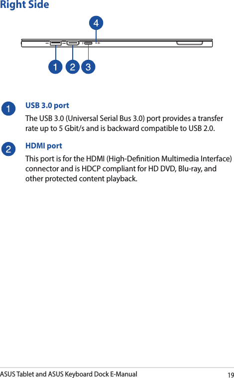 ASUS Tablet and ASUS Keyboard Dock E-Manual19Right SideUSB 3.0 portThe USB 3.0 (Universal Serial Bus 3.0) port provides a transfer rate up to 5 Gbit/s and is backward compatible to USB 2.0.HDMI portThis port is for the HDMI (High-Denition Multimedia Interface) connector and is HDCP compliant for HD DVD, Blu-ray, and other protected content playback.