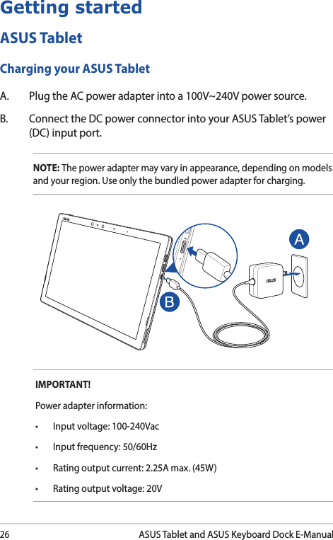26ASUS Tablet and ASUS Keyboard Dock E-ManualIMPORTANT! Power adapter information:• Inputvoltage:100-240Vac• Inputfrequency:50/60Hz• Ratingoutputcurrent:2.25Amax.(45W)• Ratingoutputvoltage:20VGetting startedASUS TabletCharging your ASUS TabletA.  Plug the AC power adapter into a 100V~240V power source.B.  Connect the DC power connector into your ASUS Tablet’s power (DC) input port.NOTE: The power adapter may vary in appearance, depending on models and your region. Use only the bundled power adapter for charging.