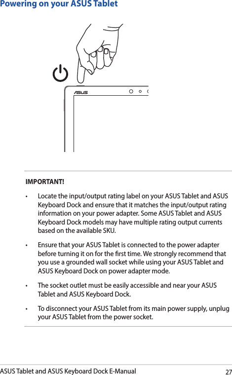 ASUS Tablet and ASUS Keyboard Dock E-Manual27IMPORTANT! • Locatetheinput/outputratinglabelonyourASUSTabletandASUSKeyboard Dock and ensure that it matches the input/output rating information on your power adapter. Some ASUS Tablet and ASUS Keyboard Dock models may have multiple rating output currents based on the available SKU.• EnsurethatyourASUSTabletisconnectedtothepoweradapterbefore turning it on for the rst time. We strongly recommend that you use a grounded wall socket while using your ASUS Tablet and ASUS Keyboard Dock on power adapter mode.• ThesocketoutletmustbeeasilyaccessibleandnearyourASUSTablet and ASUS Keyboard Dock.• TodisconnectyourASUSTabletfromitsmainpowersupply,unplugyour ASUS Tablet from the power socket.Powering on your ASUS Tablet