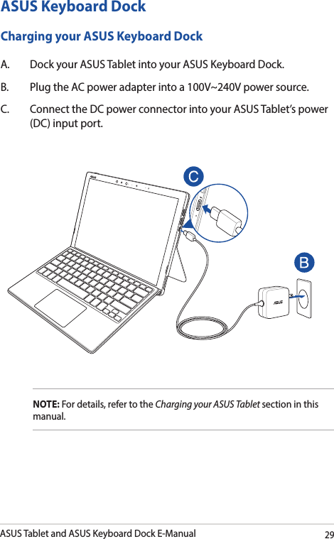 ASUS Tablet and ASUS Keyboard Dock E-Manual29ASUS Keyboard DockCharging your ASUS Keyboard DockA.  Dock your ASUS Tablet into your ASUS Keyboard Dock.B.  Plug the AC power adapter into a 100V~240V power source.C.  Connect the DC power connector into your ASUS Tablet’s power (DC) input port.NOTE: For details, refer to the Charging your ASUS Tablet section in this manual. 
