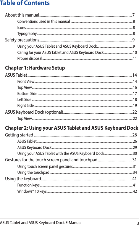 ASUS Tablet and ASUS Keyboard Dock E-Manual3Table of ContentsAbout this manual ..................................................................................................... 7Conventions used in this manual ............................................................................. 8Icons .................................................................................................................................... 8Typography .......................................................................................................................8Safety precautions .....................................................................................................9Using your ASUS Tablet and ASUS Keyboard Dock ............................................ 9Caring for your ASUS Tablet and ASUS Keyboard Dock.................................... 10Proper disposal ................................................................................................................11Chapter 1: Hardware SetupASUS Tablet .................................................................................................................. 14Front View ..........................................................................................................................14Top View ............................................................................................................................. 16Bottom Side ...................................................................................................................... 17Left Side ............................................................................................................................. 18Right Side .......................................................................................................................... 19ASUS Keyboard Dock (optional) ........................................................................... 22Top View ............................................................................................................................. 22Chapter 2: Using your ASUS Tablet and ASUS Keyboard DockGetting started ...........................................................................................................26ASUS Tablet ....................................................................................................................... 26ASUS Keyboard Dock .................................................................................................... 29Using your ASUS Tablet with the ASUS Keyboard Dock ................................... 30Gestures for the touch screen panel and touchpad .....................................31Using touch screen panel gestures ..........................................................................31Using the touchpad ....................................................................................................... 34Using the keyboard ................................................................................................... 41Function keys ................................................................................................................... 41Windows® 10 keys ..........................................................................................................42