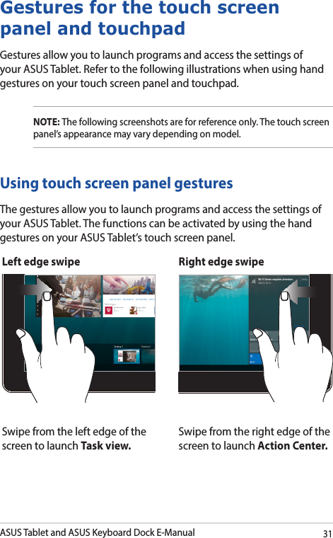 ASUS Tablet and ASUS Keyboard Dock E-Manual31Left edge swipe Right edge swipeSwipe from the left edge of the screen to launch Task view.Swipe from the right edge of the screen to launch Action Center.Gestures for the touch screen panel and touchpadGestures allow you to launch programs and access the settings of your ASUS Tablet. Refer to the following illustrations when using hand gestures on your touch screen panel and touchpad.NOTE: The following screenshots are for reference only. The touch screen panel’s appearance may vary depending on model.Using touch screen panel gesturesThe gestures allow you to launch programs and access the settings of your ASUS Tablet. The functions can be activated by using the hand gestures on your ASUS Tablet’s touch screen panel.