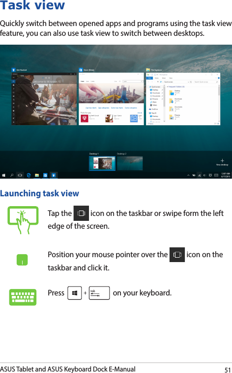 ASUS Tablet and ASUS Keyboard Dock E-Manual51Task viewQuickly switch between opened apps and programs using the task view feature, you can also use task view to switch between desktops.Launching task viewTap the   icon on the taskbar or swipe form the left edge of the screen.Position your mouse pointer over the   icon on the taskbar and click it.Press   on your keyboard.