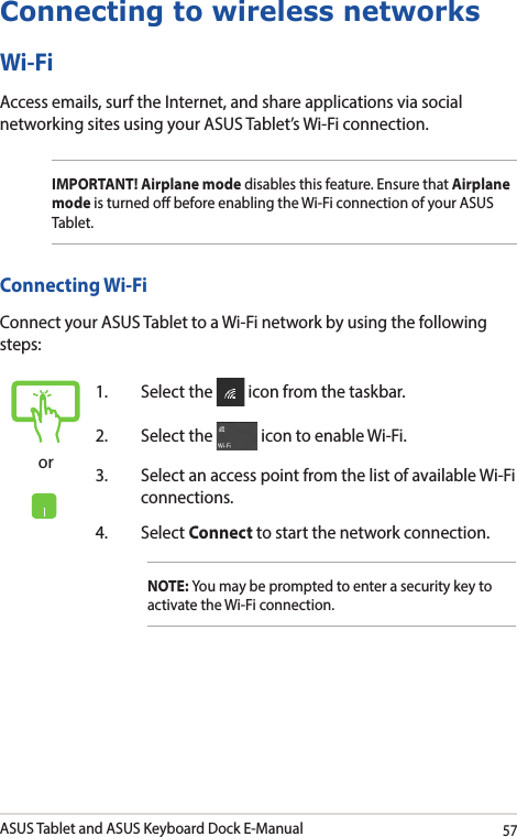 ASUS Tablet and ASUS Keyboard Dock E-Manual57Connecting to wireless networksWi-FiAccess emails, surf the Internet, and share applications via social networking sites using your ASUS Tablet’s Wi-Fi connection. IMPORTANT! Airplane mode disables this feature. Ensure that Airplane mode is turned o before enabling the Wi-Fi connection of your ASUS Tablet.Connecting Wi-FiConnect your ASUS Tablet to a Wi-Fi network by using the following steps:or1.  Select the   icon from the taskbar.2.  Select the   icon to enable Wi-Fi.3.  Select an access point from the list of available Wi-Fi connections.4. Select Connect to start the network connection.NOTE: You may be prompted to enter a security key to activate the Wi-Fi connection.