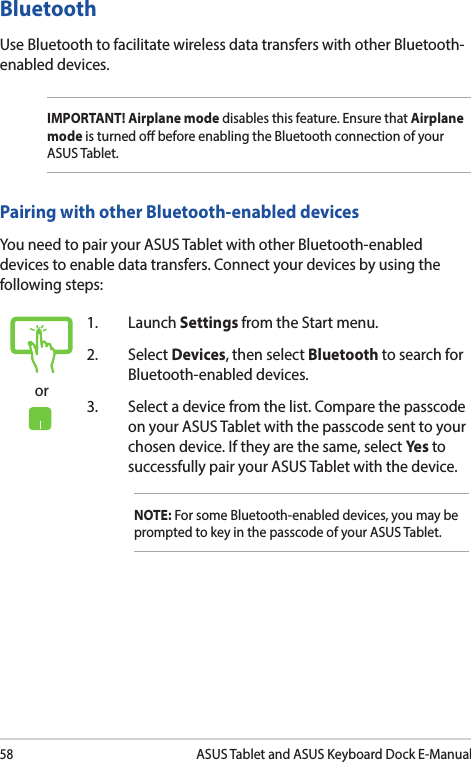 58ASUS Tablet and ASUS Keyboard Dock E-Manualor1. Launch Settings from the Start menu.2. Select Devices, then select Bluetooth to search for Bluetooth-enabled devices.3.  Select a device from the list. Compare the passcode on your ASUS Tablet with the passcode sent to your chosen device. If they are the same, select Yes to successfully pair your ASUS Tablet with the device.NOTE: For some Bluetooth-enabled devices, you may be prompted to key in the passcode of your ASUS Tablet.Bluetooth Use Bluetooth to facilitate wireless data transfers with other Bluetooth-enabled devices.IMPORTANT! Airplane mode disables this feature. Ensure that Airplane mode is turned o before enabling the Bluetooth connection of your ASUS Tablet.Pairing with other Bluetooth-enabled devicesYou need to pair your ASUS Tablet with other Bluetooth-enabled devices to enable data transfers. Connect your devices by using the following steps: