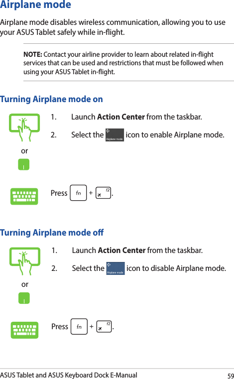 ASUS Tablet and ASUS Keyboard Dock E-Manual59Airplane modeAirplane mode disables wireless communication, allowing you to use your ASUS Tablet safely while in-ight.Turning Airplane mode oor1. Launch Action Center from the taskbar.2.  Select the   icon to disable Airplane mode.Press .Turning Airplane mode onor1. Launch Action Center from the taskbar.2.  Select the   icon to enable Airplane mode.Press .NOTE: Contact your airline provider to learn about related in-ight services that can be used and restrictions that must be followed when using your ASUS Tablet in-ight.